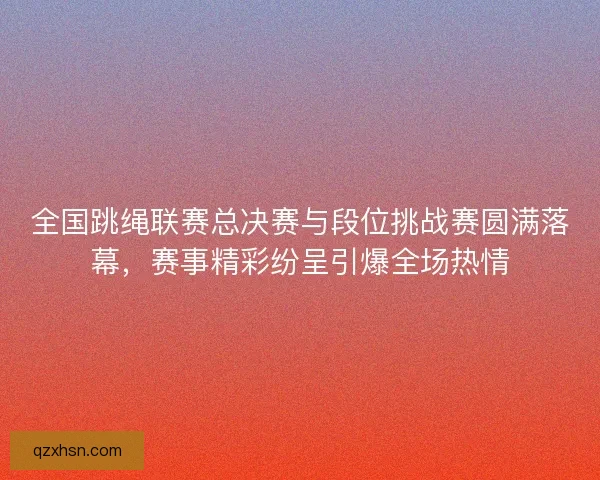 全国跳绳联赛总决赛与段位挑战赛圆满落幕，赛事精彩纷呈引爆全场热情