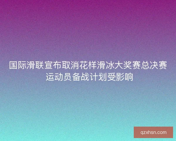 国际滑联宣布取消花样滑冰大奖赛总决赛 运动员备战计划受影响