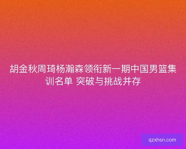 胡金秋周琦杨瀚森领衔新一期中国男篮集训名单 突破与挑战并存